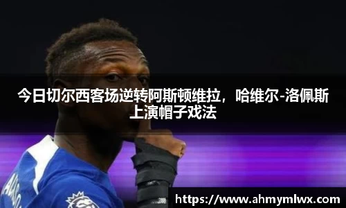 今日切尔西客场逆转阿斯顿维拉，哈维尔-洛佩斯上演帽子戏法