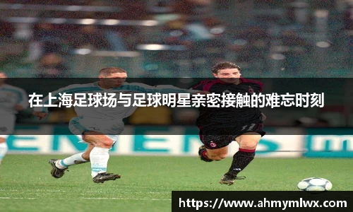 在上海足球场与足球明星亲密接触的难忘时刻