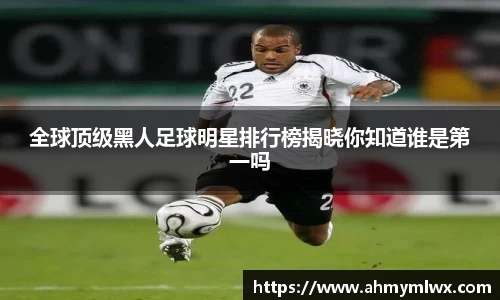 全球顶级黑人足球明星排行榜揭晓你知道谁是第一吗
